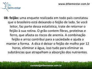 www.drbemestar.com.br



08- feijão: uma enquete realizada em todo país constatou
  que o brasileiro está deixando o feijão de lado. Se você
    leitor, faz parte dessa estatística, trate de retornar o
    feijão à sua rotina. O grão contem fibras, proteínas e
    ferro, que afasta os riscos de anemia. A combinação
      feijão e arroz contribui para a saciedade e ajuda a
 manter a forma. A dica é deixar o feijão de molho por 12
       horas, eliminar a água, isso tudo para eliminar as
  substâncias que atrapalham a absorção dos nutrientes.


                  contato@drbemestar.com.br
 