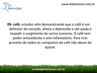www.drbemestar.com.br




09- café: estudos vêm demonstrando que o café é um
 defensor do coração, afasta a depressão e até ajuda a
  impedir o surgimento de certos tumores. O café tem
    poder antioxidante e anti-inflamatório. Para tirar
 proveito de todos os compostos do café não abuse do
                        açúcar.




               contato@drbemestar.com.br
 