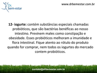 www.drbemestar.com.br




 12- iogurte: contém substâncias especiais chamadas
   probióticos, que são bactérias benéficas ao nosso
      intestino. Previnem males como constipação e
 obesidade. Esses probióticos melhoram a imunidade e
   flora intestinal. Fique atento ao rótulo do produto
quando for comprar, nem todos os iogurtes do mercado
                    contem probióticos.



               contato@drbemestar.com.br
 
