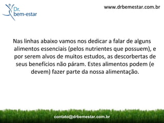 www.drbemestar.com.br




Nas linhas abaixo vamos nos dedicar a falar de alguns
alimentos essenciais (pelos nutrientes que possuem), e
por serem alvos de muitos estudos, as descorbertas de
 seus benefícios não páram. Estes alimentos podem (e
       devem) fazer parte da nossa alimentação.




               contato@drbemestar.com.br
 