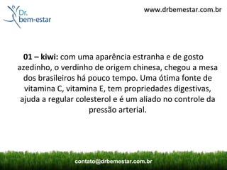 www.drbemestar.com.br




  01 – kiwi: com uma aparência estranha e de gosto
azedinho, o verdinho de origem chinesa, chegou a mesa
  dos brasileiros há pouco tempo. Uma ótima fonte de
  vitamina C, vitamina E, tem propriedades digestivas,
 ajuda a regular colesterol e é um aliado no controle da
                     pressão arterial.




                contato@drbemestar.com.br
 