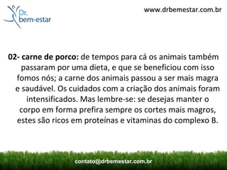 www.drbemestar.com.br




02- carne de porco: de tempos para cá os animais também
    passaram por uma dieta, e que se beneficiou com isso
  fomos nós; a carne dos animais passou a ser mais magra
  e saudável. Os cuidados com a criação dos animais foram
     intensificados. Mas lembre-se: se desejas manter o
   corpo em forma prefira sempre os cortes mais magros,
  estes são ricos em proteínas e vitaminas do complexo B.



                 contato@drbemestar.com.br
 