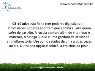 www.drbemestar.com.br




    03- rúcula: esta folha tem poderes digestivos e
 afrodisíacos. Estudos apontam que a folha auxilia quem
 sofre de gastrite. A rúcula contem além de vitaminas e
  minerais, o ômega 3, que é uma gordura de atividade
anti inflamatória. Use como saladas de uma a duas vezes
  ao dia. Outra boa opção é colocá-la em cima da pizza.




               contato@drbemestar.com.br
 