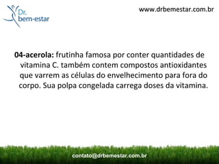 www.drbemestar.com.br




04-acerola: frutinha famosa por conter quantidades de
 vitamina C. também contem compostos antioxidantes
 que varrem as células do envelhecimento para fora do
 corpo. Sua polpa congelada carrega doses da vitamina.




                contato@drbemestar.com.br
 