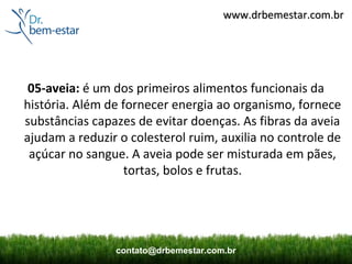 www.drbemestar.com.br




 05-aveia: é um dos primeiros alimentos funcionais da
história. Além de fornecer energia ao organismo, fornece
substâncias capazes de evitar doenças. As fibras da aveia
ajudam a reduzir o colesterol ruim, auxilia no controle de
 açúcar no sangue. A aveia pode ser misturada em pães,
                   tortas, bolos e frutas.




                contato@drbemestar.com.br
 
