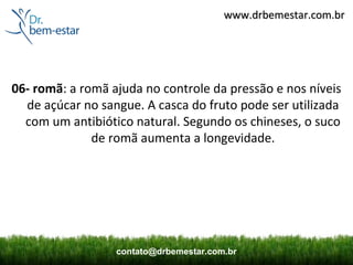 www.drbemestar.com.br




06- romã: a romã ajuda no controle da pressão e nos níveis
  de açúcar no sangue. A casca do fruto pode ser utilizada
  com um antibiótico natural. Segundo os chineses, o suco
              de romã aumenta a longevidade.




                  contato@drbemestar.com.br
 