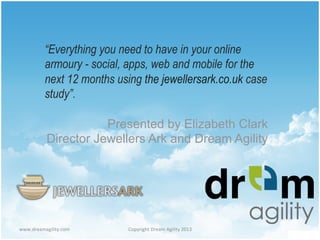 www.dreamagility.com	
   Copyright	
  Dream	
  Agility	
  2013	
  
“Everything you need to have in your online
armoury - social, apps, web and mobile for the
next 12 months using the jewellersark.co.uk case
study”.
Presented by Elizabeth Clark
Director Jewellers Ark and Dream Agility
 