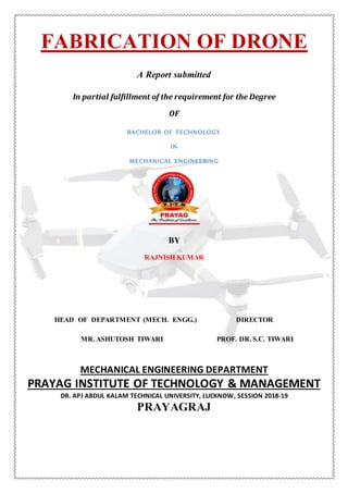 FABRICATION OF DRONE
A Report submitted
In partial fulfillment of the requirement for the Degree
OF
BACHELOR OF TECHNOLOGY
IN
MECHANICAL ENGINEERING
BY
RAJNISH KUMAR
HEAD OF DEPARTMENT (MECH. ENGG.) DIRECTOR
MR. ASHUTOSH TIWARI PROF. DR. S.C. TIWARI
MECHANICAL ENGINEERING DEPARTMENT
PRAYAG INSTITUTE OF TECHNOLOGY & MANAGEMENT
DR. APJ ABDUL KALAM TECHNICAL UNIVERSITY, LUCKNOW, SESSION 2018-19
PRAYAGRAJ
 