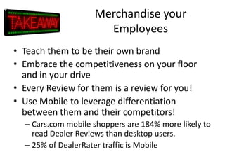 Merchandise your
Employees
• Teach them to be their own brand
• Embrace the competitiveness on your floor
and in your drive
• Every Review for them is a review for you!
• Use Mobile to leverage differentiation
between them and their competitors!
– Cars.com mobile shoppers are 184% more likely to
read Dealer Reviews than desktop users.
– 25% of DealerRater traffic is Mobile

 