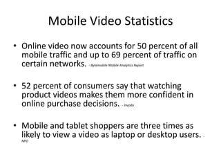 Mobile Video Statistics
• Online video now accounts for 50 percent of all
mobile traffic and up to 69 percent of traffic on
certain networks. - Bytemobile Mobile Analytics Report
• 52 percent of consumers say that watching
product videos makes them more confident in
online purchase decisions.
- Invodo

• Mobile and tablet shoppers are three times as
likely to view a video as laptop or desktop users.
NPD

-

 