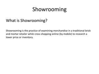 Showrooming
What is Showrooming?
Showrooming is the practice of examining merchandise in a traditional brick
and mortar retailer while cross shopping online (by mobile) to research a
lower price or inventory.

 