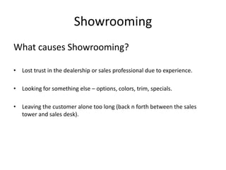 Showrooming
What causes Showrooming?
• Lost trust in the dealership or sales professional due to experience.
• Looking for something else – options, colors, trim, specials.
• Leaving the customer alone too long (back n forth between the sales
tower and sales desk).

 