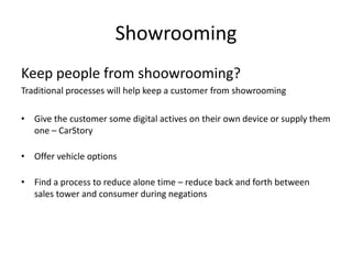 Showrooming
Keep people from shoowrooming?
Traditional processes will help keep a customer from showrooming
• Give the customer some digital actives on their own device or supply them
one – CarStory
• Offer vehicle options
• Find a process to reduce alone time – reduce back and forth between
sales tower and consumer during negations

 