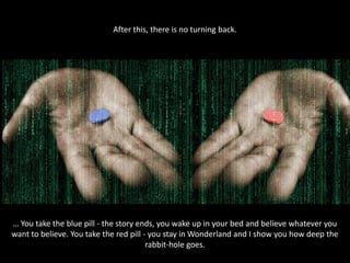 After this, there is no turning back.

… You take the blue pill - the story ends, you wake up in your bed and believe whatever you
want to believe. You take the red pill - you stay in Wonderland and I show you how deep the
rabbit-hole goes.

 
