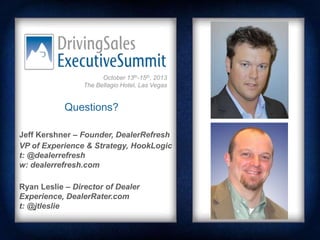 October 13th-15th, 2013
The Bellagio Hotel, Las Vegas

Questions?
Jeff Kershner – Founder, DealerRefresh
VP of Experience & Strategy, HookLogic
t: @dealerrefresh
w: dealerrefresh.com
Ryan Leslie – Director of Dealer
Experience, DealerRater.com
t: @jtleslie

 