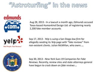 Aug 28, 2013 - In a lawsuit a month ago, Edmunds accused
Texas-based Humankind Design Ltd. of registering nearly
2,200 fake member accounts

Sep 17, 2013 - Yelp is suing a San Diego law firm for
allegedly seeding its Yelp page with “fake reviews” from
non-existent clients. Julian McMillan, who owns ...

Sep 30, 2013 - New York Sues 19 Companies for Fake
Reviews. Recently, review sites and state attorneys general
have begun to crack down on fake reviews ..

 