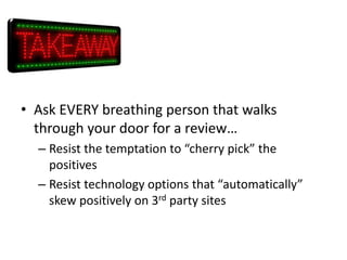 • Ask EVERY breathing person that walks
through your door for a review…
– Resist the temptation to “cherry pick” the
positives
– Resist technology options that “automatically”
skew positively on 3rd party sites

 