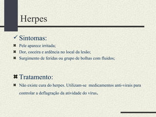 Herpes
 Sintomas:
 Pele aparece irritada;
 Dor, coceira e ardência no local da lesão;
 Surgimento de feridas ou grupo de bolhas com fluidos;



 Tratamento:
 Não existe cura do herpes. Utilizam-se medicamentos anti-virais para
 controlar a deflagração da atividade do vírus   .
 
