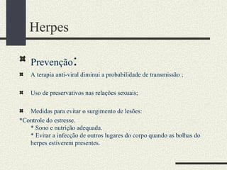 Herpes

    Prevenção       :
    A terapia anti-viral diminui a probabilidade de transmissão ;

    Uso de preservativos nas relações sexuais;

   Medidas para evitar o surgimento de lesões:
*Controle do estresse.
   * Sono e nutrição adequada.
   * Evitar a infecção de outros lugares do corpo quando as bolhas do
   herpes estiverem presentes.
 