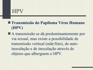 HPV
Transmissão do Papiloma Vírus Humano
(HPV)
A transmissão se dá predominantemente por
via sexual, mas existe a possibilidade de
transmissão vertical (mãe/feto), de auto-
inoculação e de inoculação através de
objetos que alberguem o HPV.
 