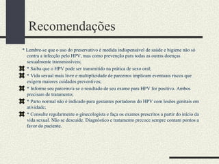Recomendações
* Lembre-se que o uso do preservativo é medida indispensável de saúde e higiene não só
  contra a infecção pelo HPV, mas como prevenção para todas as outras doenças
  sexualmente transmissíveis;
  * Saiba que o HPV pode ser transmitido na prática de sexo oral;
  * Vida sexual mais livre e multiplicidade de parceiros implicam eventuais riscos que
  exigem maiores cuidados preventivos;
  * Informe seu parceiro/a se o resultado de seu exame para HPV for positivo. Ambos
  precisam de tratamento;
  * Parto normal não é indicado para gestantes portadoras do HPV com lesões genitais em
  atividade;
  * Consulte regularmente o ginecologista e faça os exames prescritos a partir do início da
  vida sexual. Não se descuide. Diagnóstico e tratamento precoce sempre contam pontos a
  favor do paciente.
 
