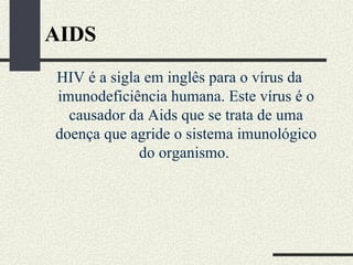 AIDS
HIV é a sigla em inglês para o vírus da
imunodeficiência humana. Este vírus é o
  causador da Aids que se trata de uma
doença que agride o sistema imunológico
             do organismo.
 