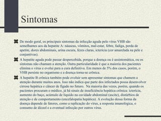 Sintomas

De modo geral, os principais sintomas da infecção aguda pelo vírus VHB são
semelhantes aos da hepatite A: náuseas, vômitos, mal-estar, febre, fadiga, perda de
apetite, dores abdominais, urina escura, fezes claras, icterícia (cor amarelada na pele e
conjuntivas).
A hepatite aguda pode passar despercebida, porque a doença ou é assintomática, ou os
sintomas não chamam a atenção. Outra particularidade é que a maioria dos pacientes
elimina o vírus e evolui para a cura definitiva. Em menos de 5% dos casos, porém, o
VHB persiste no organismo e a doença torna-se crônica.
A hepatite B crônica também pode evoluir sem apresentar sintomas que chamem a
atenção durante muitos anos. Isso não indica que parte dos infectados possa desenvolver
cirrose hepática e câncer de fígado no futuro. Na maioria das vezes, porém, quando os
pacientes procuram o médico, já há sinais de insuficiência hepática crônica: icterícia,
aumento do baço, acúmulo de líquido na cavidade abdominal (ascite), distúrbios de
atenção e de comportamento (encefalopatia hepática). A evolução dessa forma da
doença depende de fatores, como a replicação do vírus, a resposta imunológica, o
consumo de álcool e a eventual infecção por outros vírus.
 