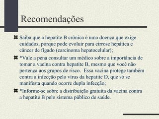 Recomendações
Saiba que a hepatite B crônica é uma doença que exige
cuidados, porque pode evoluir para cirrose hepática e
câncer de fígado (carcinoma hepatocelular);
*Vale a pena consultar um médico sobre a importância de
tomar a vacina contra hepatite B, mesmo que você não
pertença aos grupos de risco. Essa vacina protege também
contra a infecção pelo vírus da hepatite D, que só se
manifesta quando ocorre dupla infecção;
*Informe-se sobre a distribuição gratuita da vacina contra
a hepatite B pelo sistema público de saúde.
 