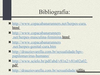 Bibliografia:
http://www.copacabanarunners.net/herpes-cura.
html
http://www.copacabanarunners
.net/herpes-masculina-feminina.html
http://www.copacabanarunners
.net/herpes-genital-cura.htm
http://drauziovarella.com.br/sexualidade/hpv-
papilomavirus-humano/
http://www.scielo.br/pdf/abd/v81n2/v81n02a02.
pdf
http://drauziovarella.com.br/sexualidade/sifilis
 