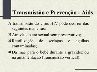Transmissão e Prevenção - Aids
A transmissão do vírus HIV pode ocorrer das
 seguintes maneiras:
 Através do ato sexual sem preservativo;
 Reutilização de seringas e agulhas
 contaminadas;
 Da mãe para o bebê durante a gravidez ou
 na amamentação (transmissão vertical);
 