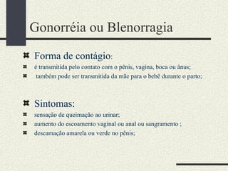 Gonorréia ou Blenorragia
Forma de contágio:
é transmitida pelo contato com o pênis, vagina, boca ou ânus;
 também pode ser transmitida da mãe para o bebê durante o parto;



Sintomas:
sensação de queimação ao urinar;
aumento do escoamento vaginal ou anal ou sangramento ;
descamação amarela ou verde no pênis;
 