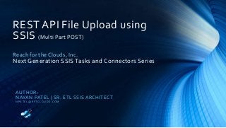 REST API File Upload using
SSIS (Multi Part POST)
Reach for the Clouds, Inc.
Next Generation SSIS Tasks and Connectors Series
AUTHOR:
NAYAN PATEL | SR. ETL SSIS ARCHITECT
N PAT E L @ R F TC LO U D S . C O M
 