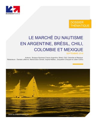 DOSSIER
THÉMATIQUE
LE MARCHÉ DU NAUTISME
EN ARGENTINE, BRÉSIL, CHILI,
COLOMBIE ET MEXIQUE
SEPTEMBRE 2018
Auteurs : Bureaux Business France Argentine, Brésil, Chili, Colombie et Mexique
Rédacteurs : Daniela Lefèbvre, Maria-Dulce Osinski, Sophia Malbec, Jacqueline Chaupart et Julien Cariou
WWW.BUSINESSFRANCE.FR
 