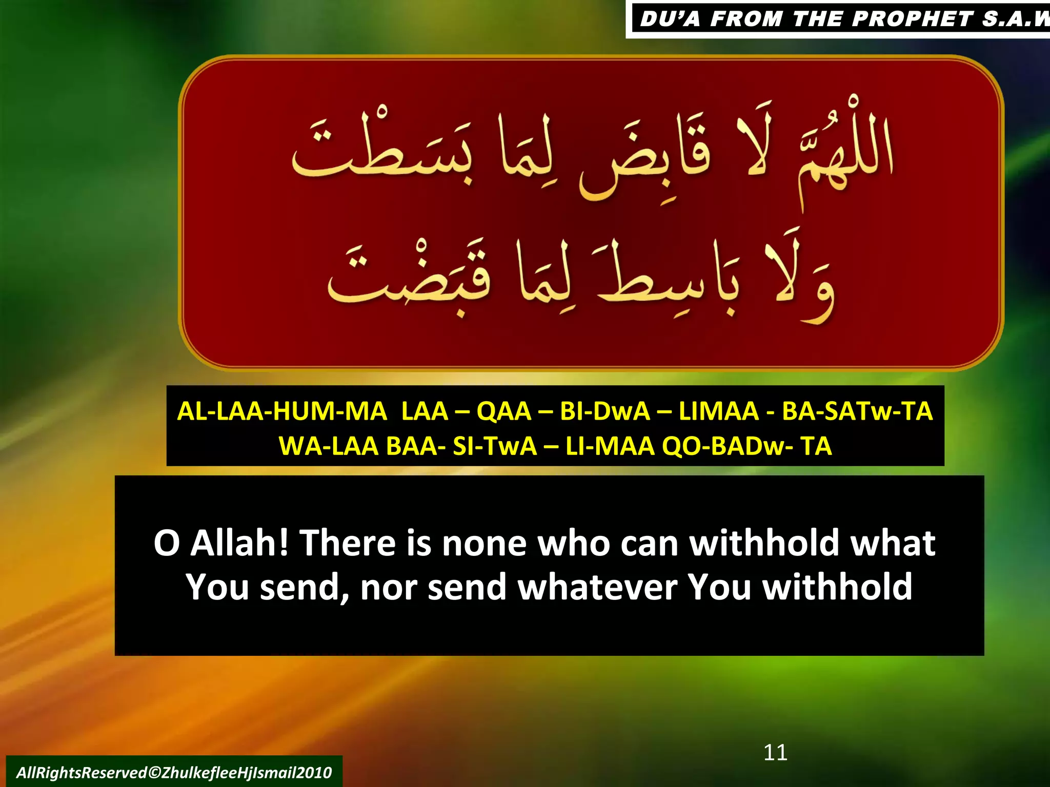 O Allah! There is none who can withhold what
You send, nor send whatever You withhold
11
AllRightsReserved©ZhulkefleeHjIsmail2010
AL-LAA-HUM-MA LAA – QAA – BI-DwA – LIMAA - BA-SATw-TAAL-LAA-HUM-MA LAA – QAA – BI-DwA – LIMAA - BA-SATw-TA
WA-LAA BAA- SI-TwA – LI-MAA QO-BADw- TAWA-LAA BAA- SI-TwA – LI-MAA QO-BADw- TA
DU’A FROM THE PROPHET S.A.WDU’A FROM THE PROPHET S.A.W
 