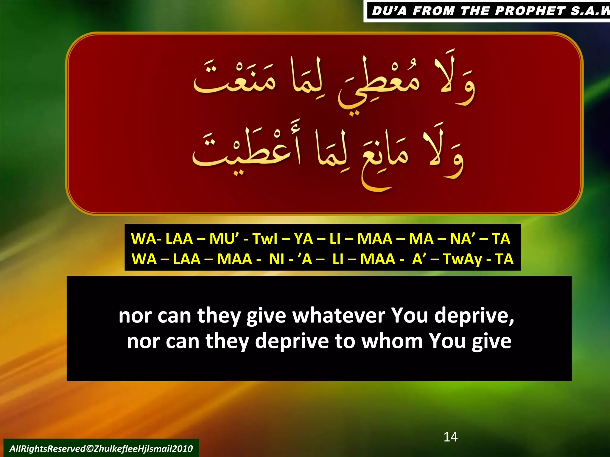 nor can they give whatever You deprive,nor can they give whatever You deprive,
nor can they deprive to whom You givenor can they deprive to whom You give
14
AllRightsReserved©ZhulkefleeHjIsmail2010
WA- LAA – MU’ - TwI – YA – LI – MAA – MA – NA’ – TAWA- LAA – MU’ - TwI – YA – LI – MAA – MA – NA’ – TA
WA – LAA – MAA - NI - ’A – LI – MAA - A’ – TwAy - TAWA – LAA – MAA - NI - ’A – LI – MAA - A’ – TwAy - TA
DU’A FROM THE PROPHET S.A.WDU’A FROM THE PROPHET S.A.W
 