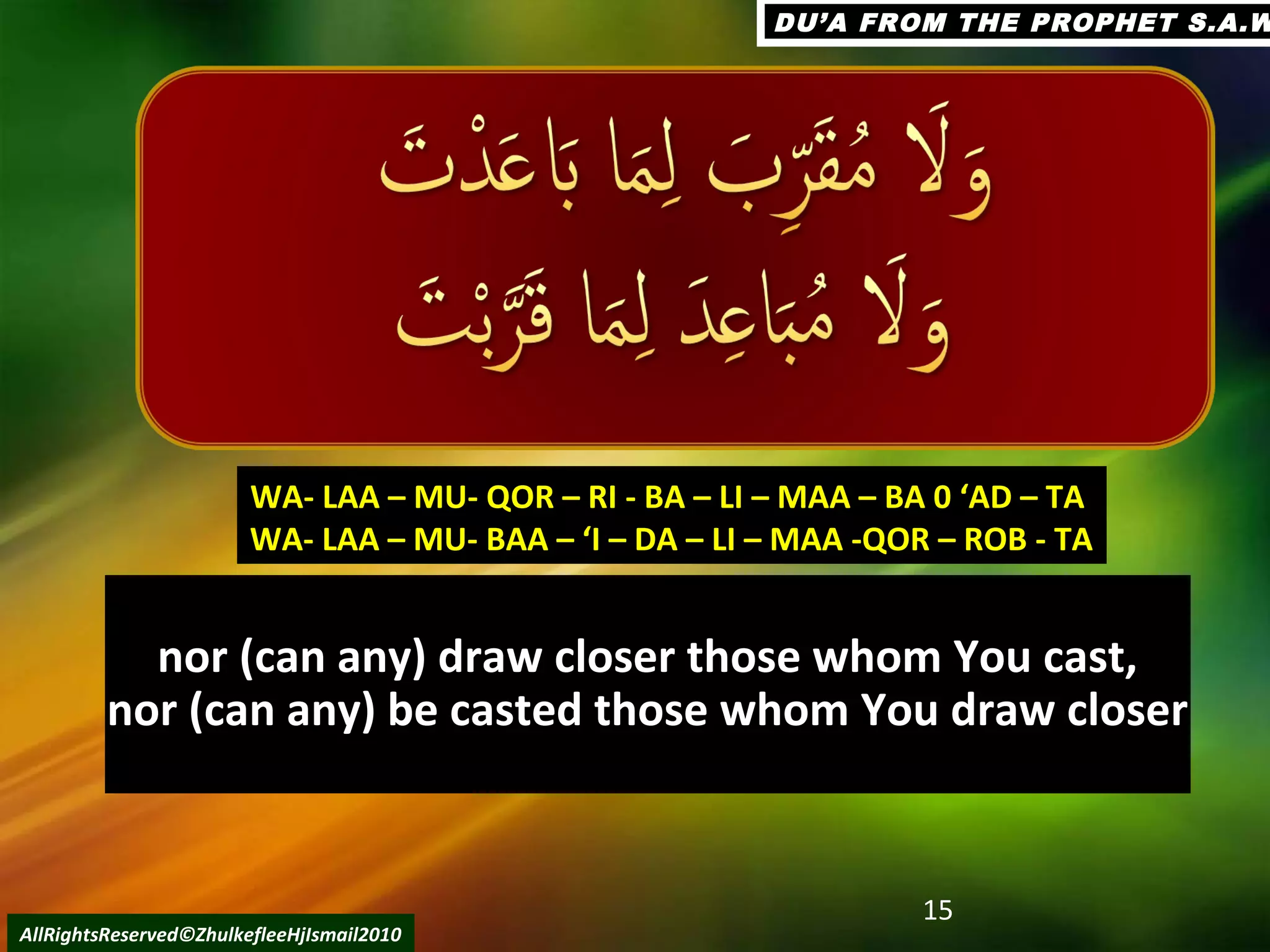 nor (can any) draw closer those whom You cast,nor (can any) draw closer those whom You cast,
nor (can any) be casted those whom You draw closernor (can any) be casted those whom You draw closer
15
AllRightsReserved©ZhulkefleeHjIsmail2010
WA- LAA – MU- QOR – RI - BA – LI – MAA – BA 0 ‘AD – TAWA- LAA – MU- QOR – RI - BA – LI – MAA – BA 0 ‘AD – TA
WA- LAA – MU- BAA – ‘I – DA – LI – MAA -QOR – ROB - TAWA- LAA – MU- BAA – ‘I – DA – LI – MAA -QOR – ROB - TA
DU’A FROM THE PROPHET S.A.WDU’A FROM THE PROPHET S.A.W
 