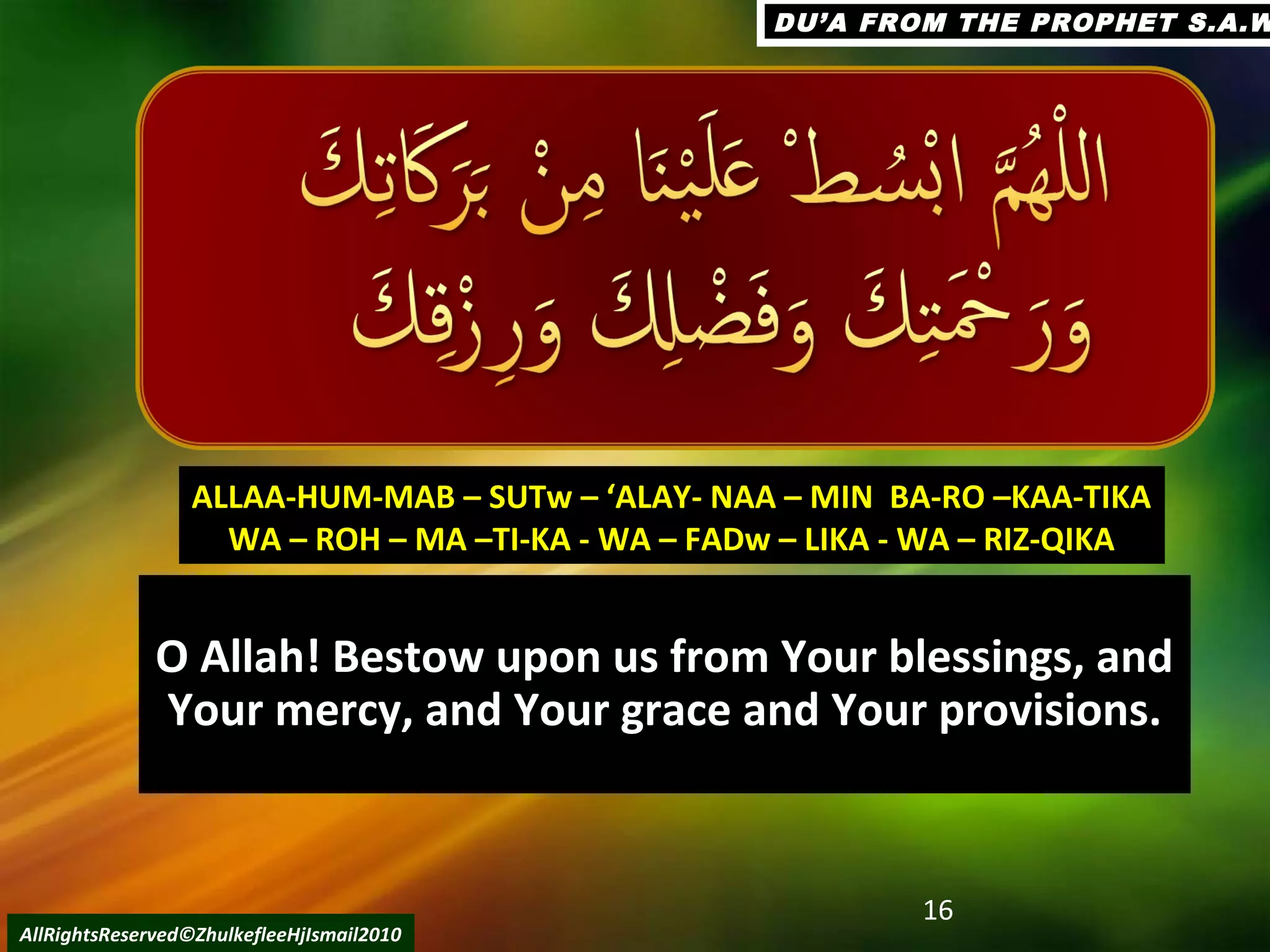 O Allah! Bestow upon us from Your blessings, andO Allah! Bestow upon us from Your blessings, and
Your mercy, and Your grace and Your provisions.Your mercy, and Your grace and Your provisions.
16
AllRightsReserved©ZhulkefleeHjIsmail2010
ALLAA-HUM-MAB – SUTw – ‘ALAY- NAA – MIN BA-RO –KAA-TIKAALLAA-HUM-MAB – SUTw – ‘ALAY- NAA – MIN BA-RO –KAA-TIKA
WA – ROH – MA –TI-KA - WA – FADw – LIKA - WA – RIZ-QIKAWA – ROH – MA –TI-KA - WA – FADw – LIKA - WA – RIZ-QIKA
DU’A FROM THE PROPHET S.A.WDU’A FROM THE PROPHET S.A.W
 
