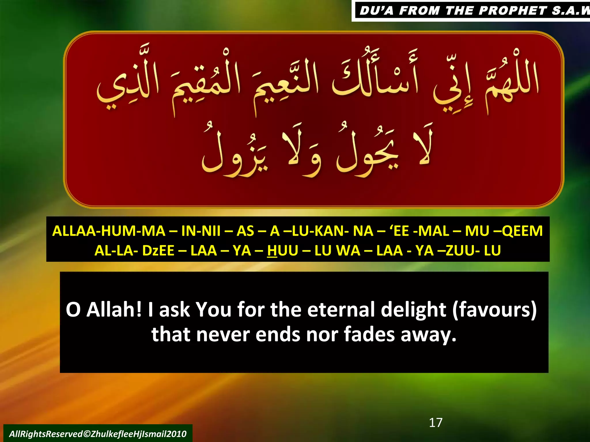 O Allah! I ask You for the eternal delight (favours)O Allah! I ask You for the eternal delight (favours)
that never ends nor fades away.that never ends nor fades away.
17
AllRightsReserved©ZhulkefleeHjIsmail2010
ALLAA-HUM-MA – IN-NII – AS – A –LU-KAN- NA – ‘EE -MAL – MU –QEEMALLAA-HUM-MA – IN-NII – AS – A –LU-KAN- NA – ‘EE -MAL – MU –QEEM
AL-LA- DzEE – LAA – YA –AL-LA- DzEE – LAA – YA – HHUU – LU WA – LAA - YA –ZUU- LUUU – LU WA – LAA - YA –ZUU- LU
DU’A FROM THE PROPHET S.A.WDU’A FROM THE PROPHET S.A.W
 