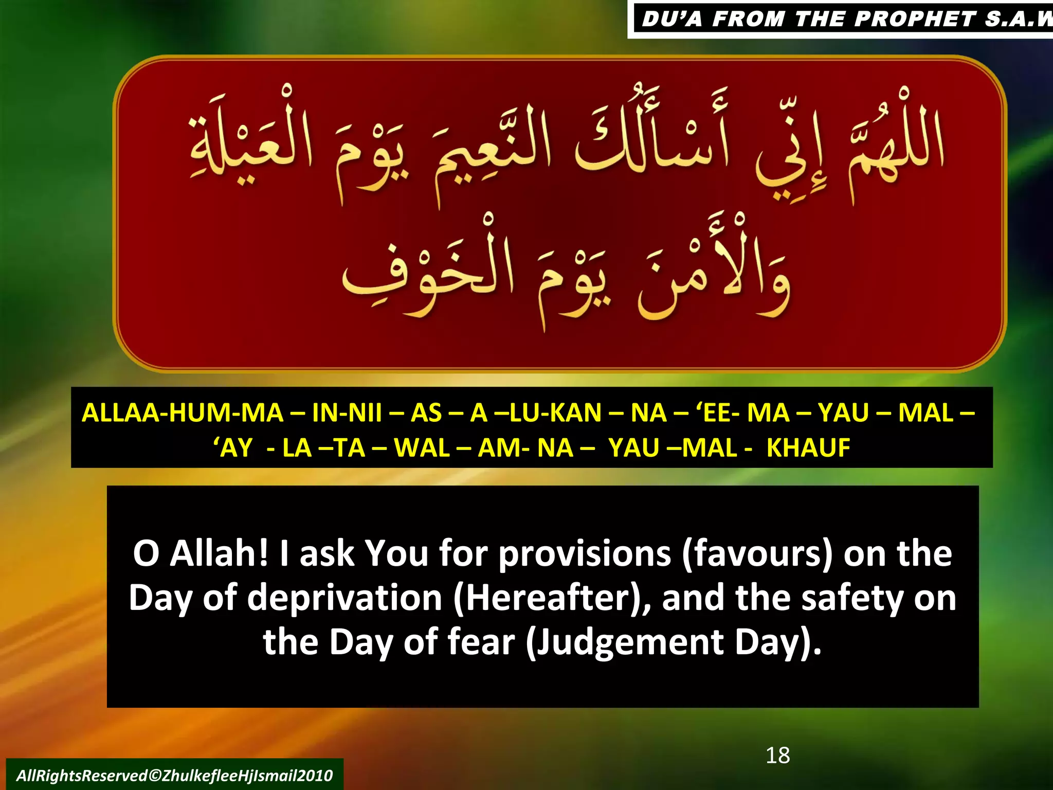 O Allah! I ask You for provisions (favours) on theO Allah! I ask You for provisions (favours) on the
Day of deprivation (Hereafter), and the safety onDay of deprivation (Hereafter), and the safety on
the Day of fear (Judgement Day).the Day of fear (Judgement Day).
18
AllRightsReserved©ZhulkefleeHjIsmail2010
ALLAA-HUM-MA – IN-NII – AS – A –LU-KAN – NA – ‘EE- MA – YAU – MAL –ALLAA-HUM-MA – IN-NII – AS – A –LU-KAN – NA – ‘EE- MA – YAU – MAL –
‘‘AY - LA –TA – WAL – AM- NA – YAU –MAL - KHAUFAY - LA –TA – WAL – AM- NA – YAU –MAL - KHAUF
DU’A FROM THE PROPHET S.A.WDU’A FROM THE PROPHET S.A.W
 