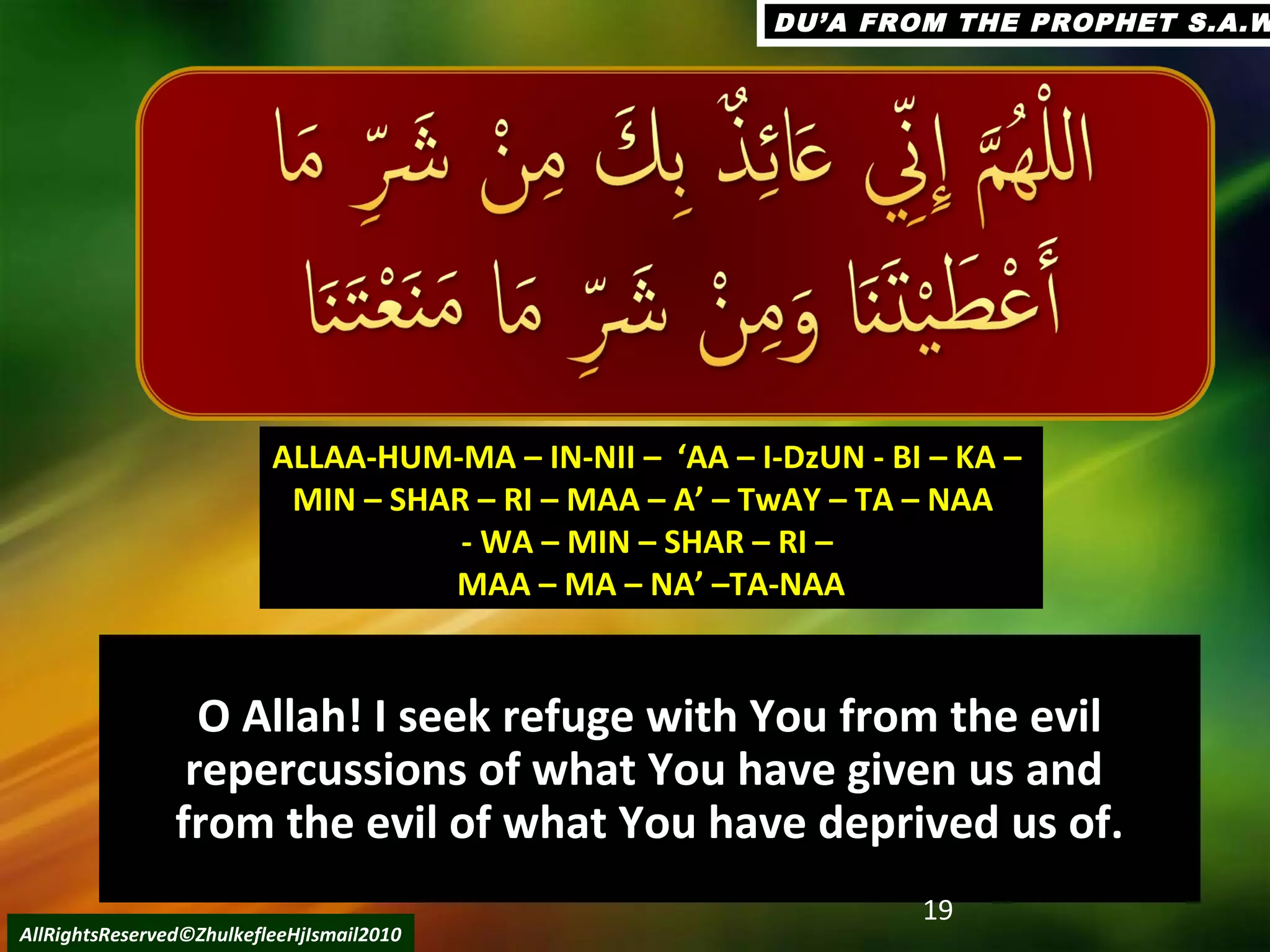 O Allah! I seek refuge with You from the evilO Allah! I seek refuge with You from the evil
repercussions of what You have given us andrepercussions of what You have given us and
from the evil of what You have deprived us of.from the evil of what You have deprived us of.
19
AllRightsReserved©ZhulkefleeHjIsmail2010
ALLAA-HUM-MA – IN-NII – ‘AA – I-DzUN - BI – KA –ALLAA-HUM-MA – IN-NII – ‘AA – I-DzUN - BI – KA –
MIN – SHAR – RI – MAA – A’ – TwAY – TA – NAAMIN – SHAR – RI – MAA – A’ – TwAY – TA – NAA
- WA – MIN – SHAR – RI –- WA – MIN – SHAR – RI –
MAA – MA – NA’ –TA-NAAMAA – MA – NA’ –TA-NAA
DU’A FROM THE PROPHET S.A.WDU’A FROM THE PROPHET S.A.W
 