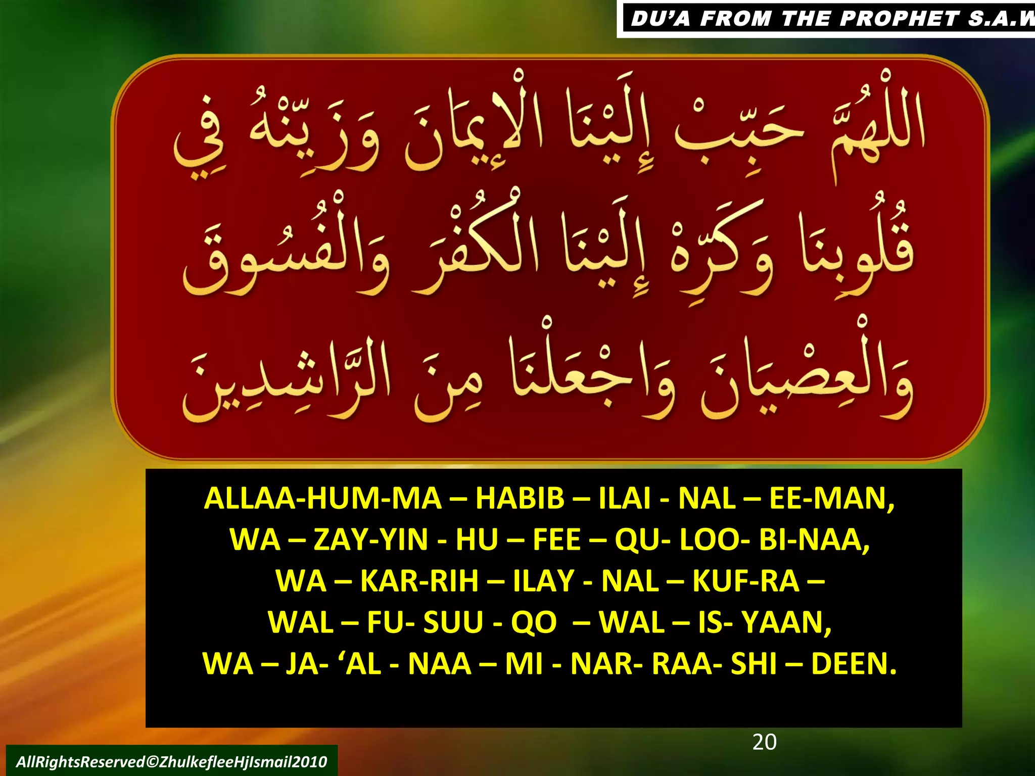 20
AllRightsReserved©ZhulkefleeHjIsmail2010
ALLAA-HUM-MA – HABIB – ILAI - NAL – EE-MAN,ALLAA-HUM-MA – HABIB – ILAI - NAL – EE-MAN,
WA – ZAY-YIN - HU – FEE – QU- LOO- BI-NAA,WA – ZAY-YIN - HU – FEE – QU- LOO- BI-NAA,
WA – KAR-RIH – ILAY - NAL – KUF-RA –WA – KAR-RIH – ILAY - NAL – KUF-RA –
WAL – FU- SUU - QO – WAL – IS- YAAN,WAL – FU- SUU - QO – WAL – IS- YAAN,
WA – JA- ‘AL - NAA – MI - NAR- RAA- SHI – DEEN.WA – JA- ‘AL - NAA – MI - NAR- RAA- SHI – DEEN.
DU’A FROM THE PROPHET S.A.WDU’A FROM THE PROPHET S.A.W
 