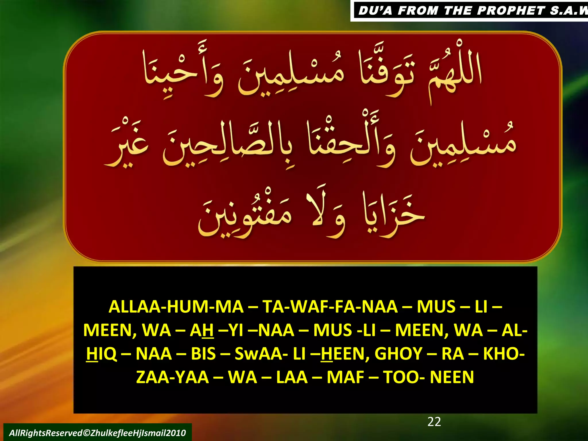 22
AllRightsReserved©ZhulkefleeHjIsmail2010
DU’A FROM THE PROPHET S.A.WDU’A FROM THE PROPHET S.A.W
ALLAA-HUM-MA – TA-WAF-FA-NAA – MUS – LI –ALLAA-HUM-MA – TA-WAF-FA-NAA – MUS – LI –
MEEN, WA – AMEEN, WA – AHH –YI –NAA – MUS -LI – MEEN, WA – AL-–YI –NAA – MUS -LI – MEEN, WA – AL-
HHIQ – NAA – BIS – SwAA- LI –IQ – NAA – BIS – SwAA- LI –HHEEN, GHOY – RA – KHO-EEN, GHOY – RA – KHO-
ZAA-YAA – WA – LAA – MAF – TOO- NEENZAA-YAA – WA – LAA – MAF – TOO- NEEN
 