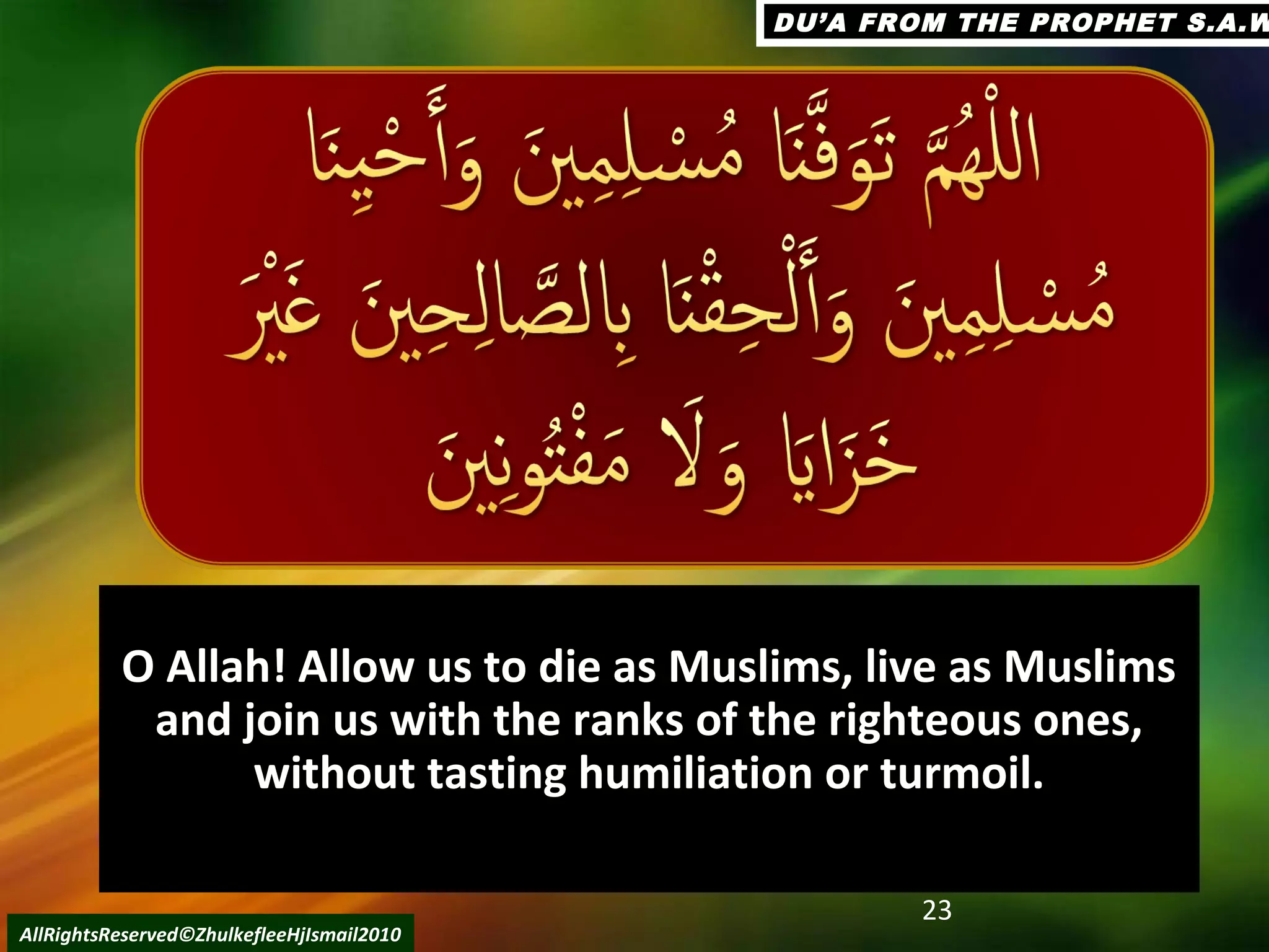 O Allah! Allow us to die as Muslims, live as MuslimsO Allah! Allow us to die as Muslims, live as Muslims
and join us with the ranks of the righteous ones,and join us with the ranks of the righteous ones,
without tasting humiliation or turmoil.without tasting humiliation or turmoil.
23
AllRightsReserved©ZhulkefleeHjIsmail2010
DU’A FROM THE PROPHET S.A.WDU’A FROM THE PROPHET S.A.W
 
