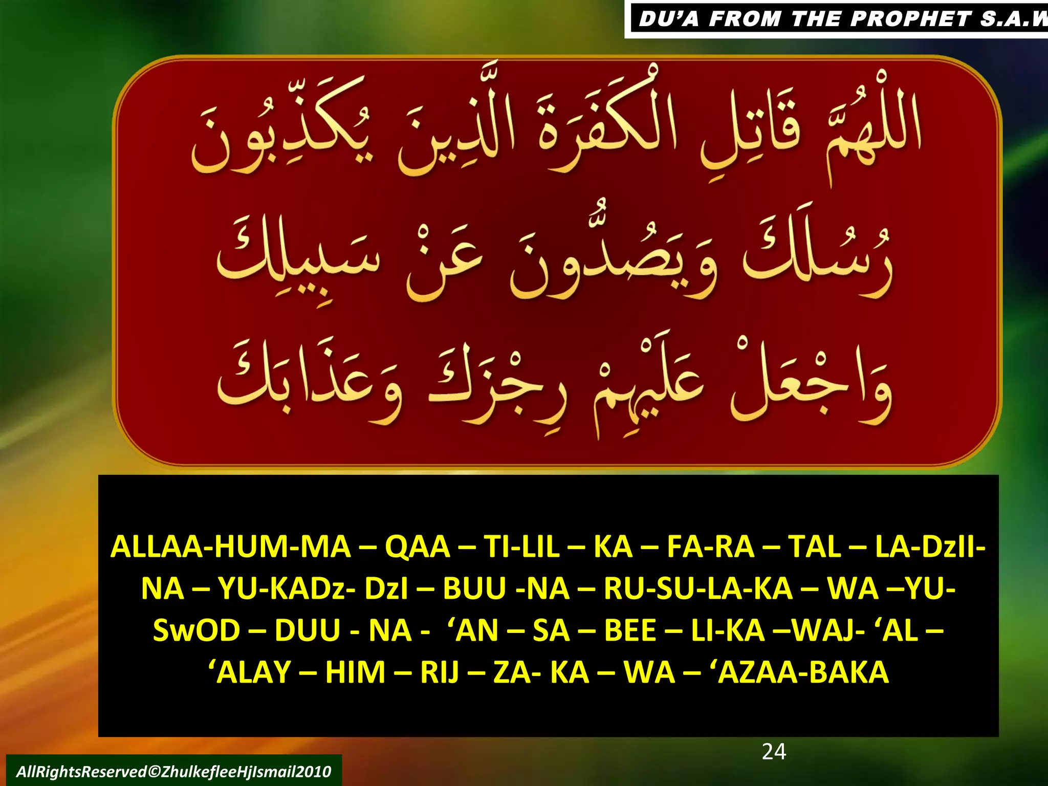 24
AllRightsReserved©ZhulkefleeHjIsmail2010
DU’A FROM THE PROPHET S.A.WDU’A FROM THE PROPHET S.A.W
ALLAA-HUM-MA – QAA – TI-LIL – KA – FA-RA – TAL – LA-DzII-ALLAA-HUM-MA – QAA – TI-LIL – KA – FA-RA – TAL – LA-DzII-
NA – YU-KADz- DzI – BUU -NA – RU-SU-LA-KA – WA –YU-NA – YU-KADz- DzI – BUU -NA – RU-SU-LA-KA – WA –YU-
SwOD – DUU - NA - ‘AN – SA – BEE – LI-KA –WAJ- ‘AL –SwOD – DUU - NA - ‘AN – SA – BEE – LI-KA –WAJ- ‘AL –
‘ALAY – HIM – RIJ – ZA- KA – WA – ‘AZAA-BAKA‘ALAY – HIM – RIJ – ZA- KA – WA – ‘AZAA-BAKA
 