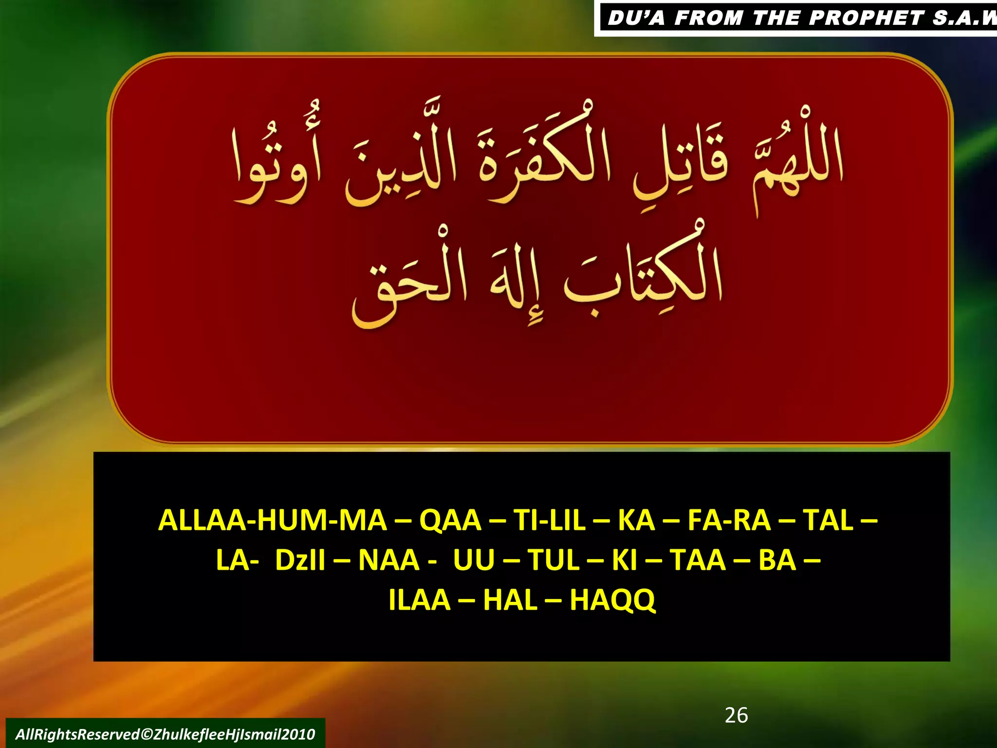 26
AllRightsReserved©ZhulkefleeHjIsmail2010
DU’A FROM THE PROPHET S.A.WDU’A FROM THE PROPHET S.A.W
ALLAA-HUM-MA – QAA – TI-LIL – KA – FA-RA – TAL –ALLAA-HUM-MA – QAA – TI-LIL – KA – FA-RA – TAL –
LA- DzII – NAA - UU – TUL – KI – TAA – BA –LA- DzII – NAA - UU – TUL – KI – TAA – BA –
ILAA – HAL – HAQQILAA – HAL – HAQQ
 