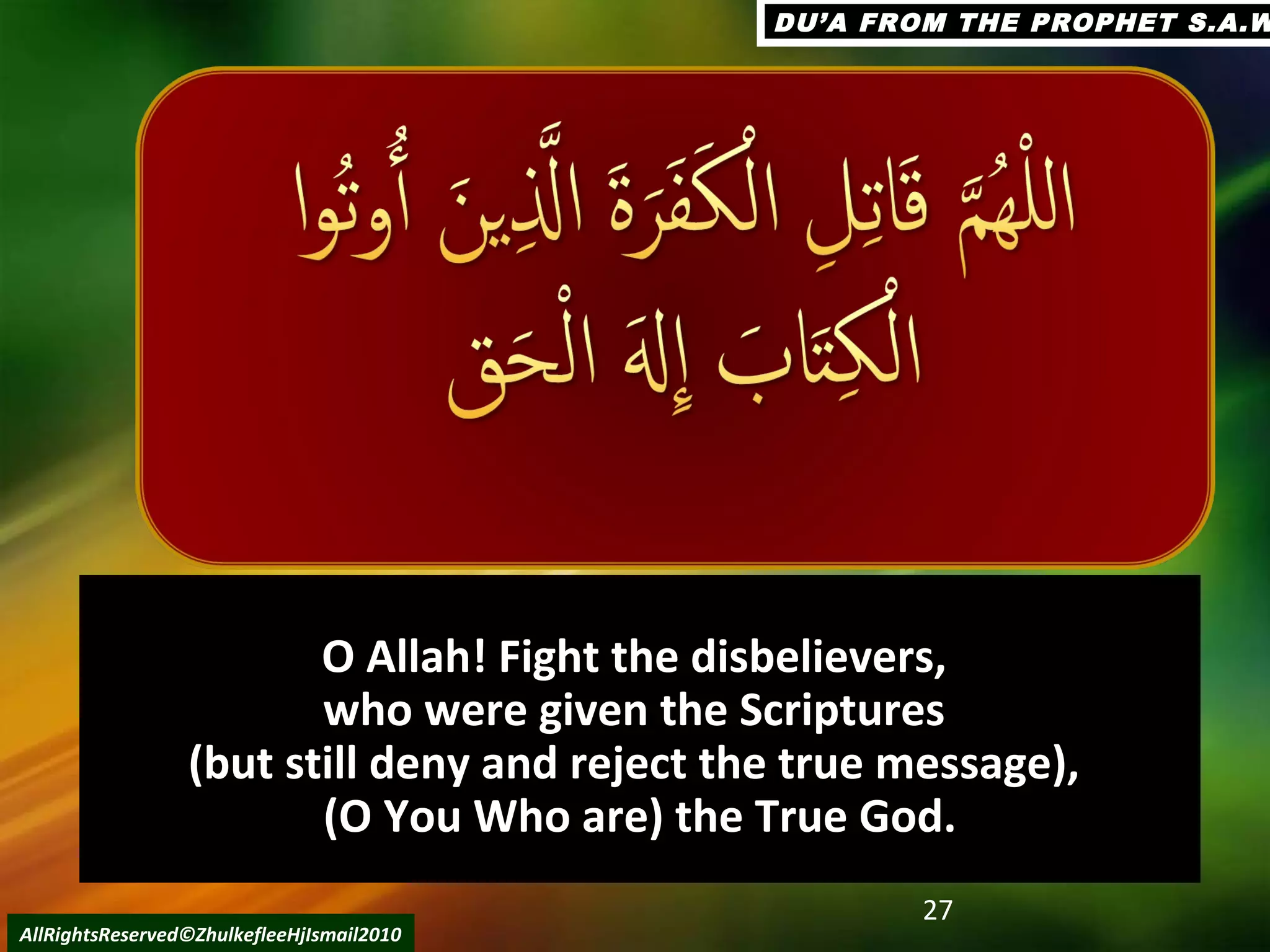 O Allah! Fight the disbelievers,O Allah! Fight the disbelievers,
who were given the Scriptureswho were given the Scriptures
(but still deny and reject the true message),(but still deny and reject the true message),
(O You Who are) the True God.(O You Who are) the True God.
27
AllRightsReserved©ZhulkefleeHjIsmail2010
DU’A FROM THE PROPHET S.A.WDU’A FROM THE PROPHET S.A.W
 