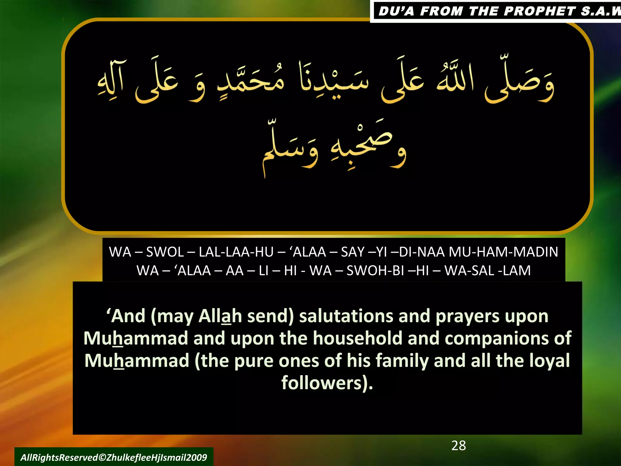 ‘‘And (may AllAnd (may Allaah send) salutations and prayers uponh send) salutations and prayers upon
MuMuhhammad and upon the household and companions ofammad and upon the household and companions of
MuMuhhammad (the pure ones of his family and all the loyalammad (the pure ones of his family and all the loyal
followers).followers).
28
AllRightsReserved©ZhulkefleeHjIsmail2009
WA – SWOL – LAL-LAA-HU – ‘ALAA – SAY –YI –DI-NAA MU-HAM-MADIN
WA – ‘ALAA – AA – LI – HI - WA – SWOH-BI –HI – WA-SAL -LAM
DU’A FROM THE PROPHET S.A.WDU’A FROM THE PROPHET S.A.W
 