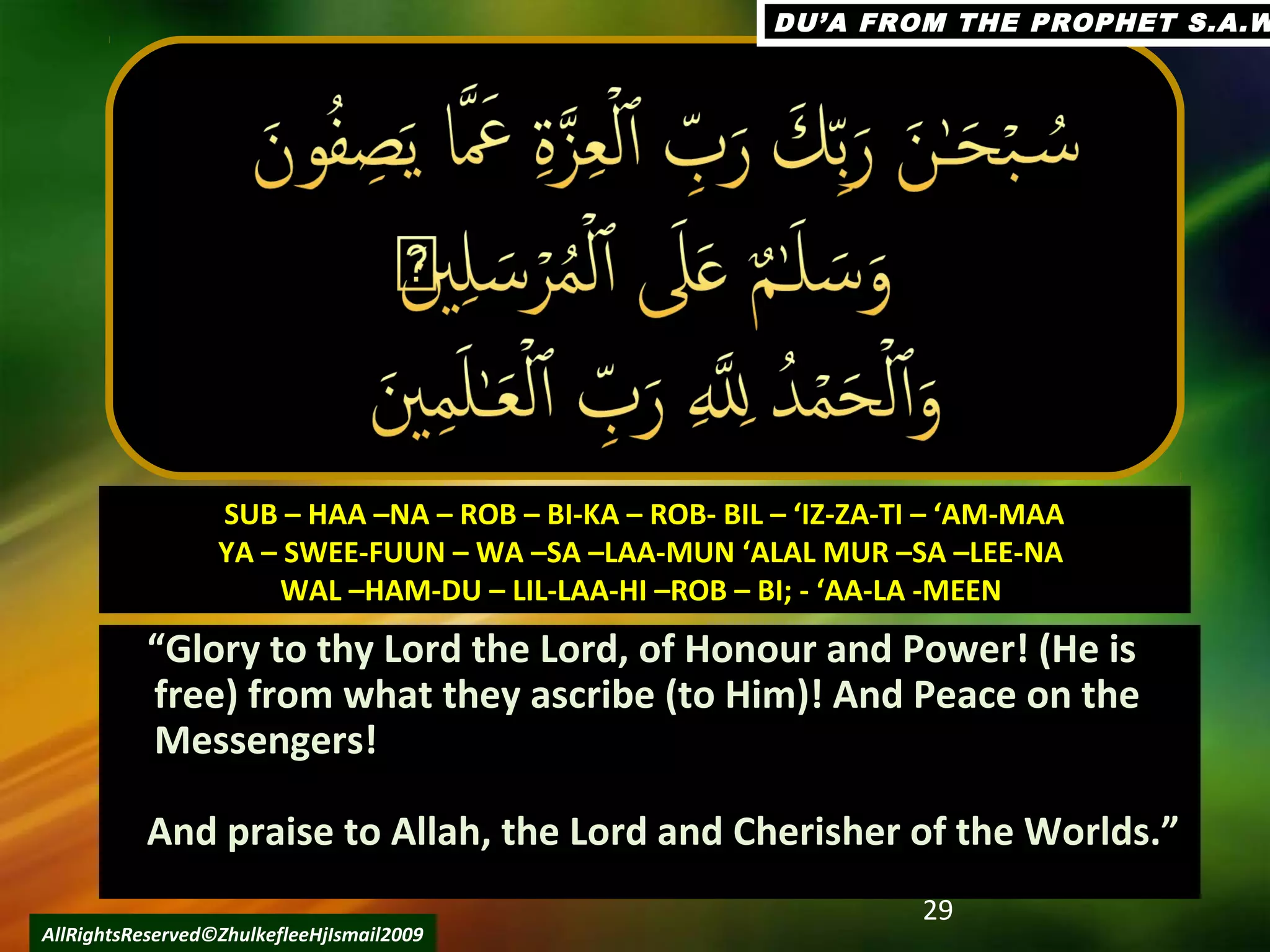 ““Glory to thy Lord the Lord, of Honour and Power! (He isGlory to thy Lord the Lord, of Honour and Power! (He is
free) from what they ascribe (to Him)! And Peace on thefree) from what they ascribe (to Him)! And Peace on the
Messengers!Messengers!
And praise to Allah, the Lord and Cherisher of the Worlds.”And praise to Allah, the Lord and Cherisher of the Worlds.”
29
AllRightsReserved©ZhulkefleeHjIsmail2009
SUB – HAA –NA – ROB – BI-KA – ROB- BIL – ‘IZ-ZA-TI – ‘AM-MAASUB – HAA –NA – ROB – BI-KA – ROB- BIL – ‘IZ-ZA-TI – ‘AM-MAA
YA – SWEE-FUUN – WA –SA –LAA-MUN ‘ALAL MUR –SA –LEE-NAYA – SWEE-FUUN – WA –SA –LAA-MUN ‘ALAL MUR –SA –LEE-NA
WAL –HAM-DU – LIL-LAA-HI –ROB – BI; - ‘AA-LA -MEENWAL –HAM-DU – LIL-LAA-HI –ROB – BI; - ‘AA-LA -MEEN
DU’A FROM THE PROPHET S.A.WDU’A FROM THE PROPHET S.A.W
 