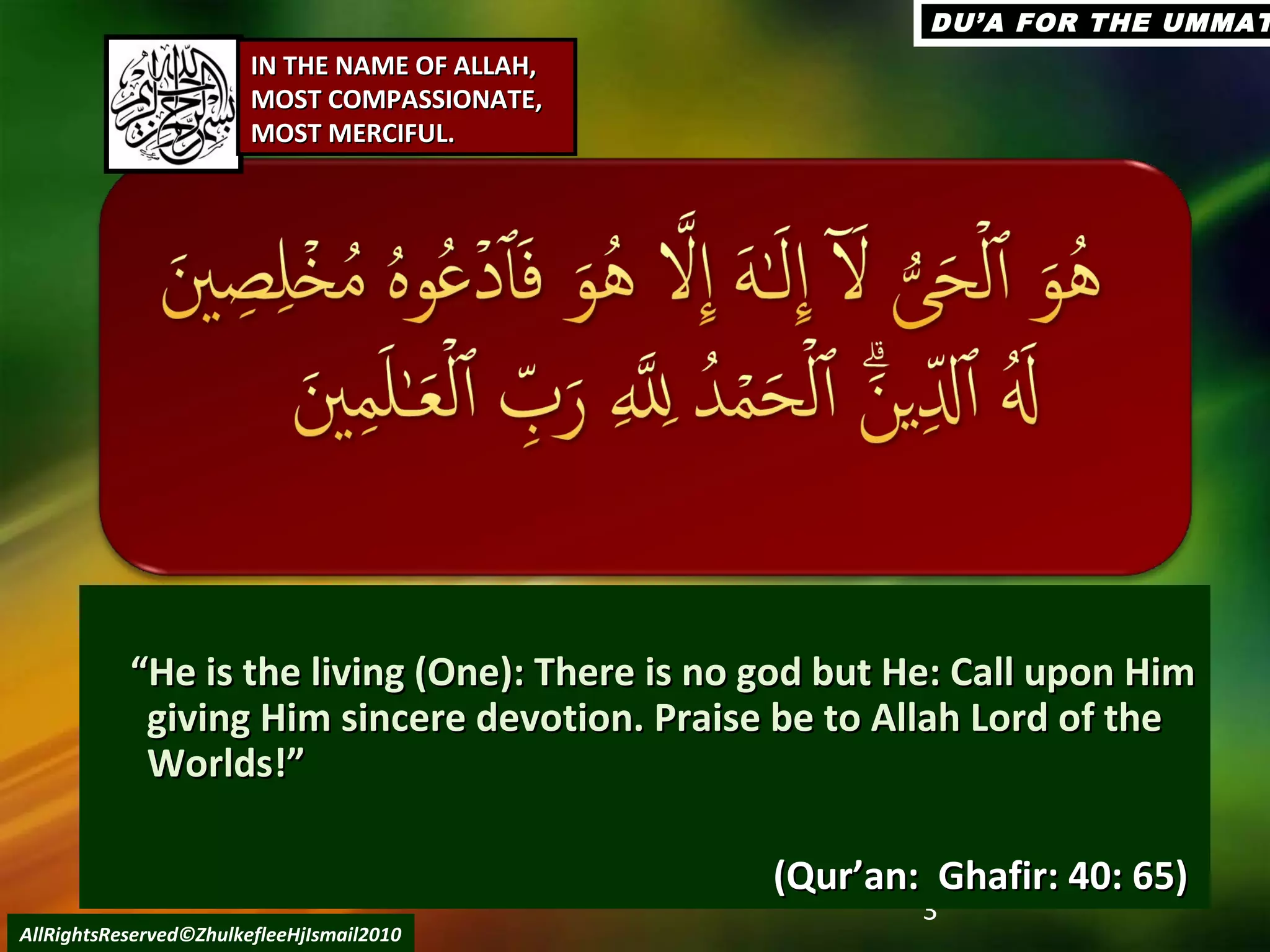 3
““He is the living (One): There is no god but He: Call upon HimHe is the living (One): There is no god but He: Call upon Him
giving Him sincere devotion. Praise be to Allah Lord of thegiving Him sincere devotion. Praise be to Allah Lord of the
Worlds!”Worlds!”
(Qur’an: Ghafir: 40: 65)(Qur’an: Ghafir: 40: 65)
AllRightsReserved©ZhulkefleeHjIsmail2010
IN THE NAME OF ALLAH,IN THE NAME OF ALLAH,
MOST COMPASSIONATE,MOST COMPASSIONATE,
MOST MERCIFUL.MOST MERCIFUL.
DU’A FOR THE UMMATDU’A FOR THE UMMAT
 