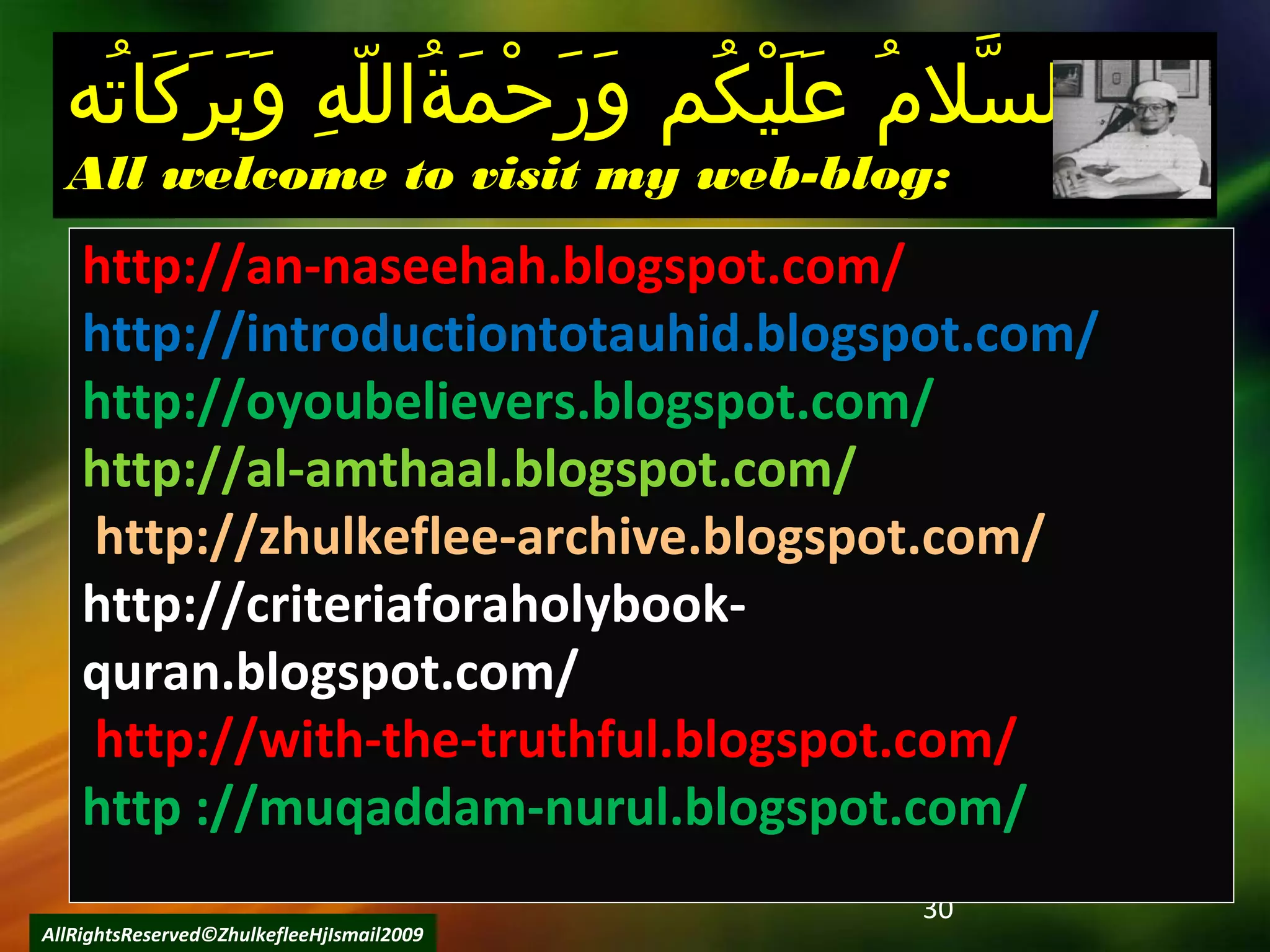 30
AllRightsReserved©ZhulkefleeHjIsmail2009
‫ت ه‬ُ‫ه‬ ‫كتا‬َ‫تا‬ ‫ر‬َ‫تا‬ ‫ب‬َ‫تا‬ ‫و‬َ‫تا‬  ‫ هو‬ِ ‫و‬ ‫ل‬ّ‫ه‬ ‫ةلال‬ُ‫ه‬ ‫م‬َ‫تا‬ ‫ح‬ْ‫َم‬ ‫ر‬َ‫تا‬ ‫و‬َ‫تا‬  ‫ك مو‬ُ‫ه‬ ‫ي‬ْ‫َم‬ ‫ل‬َ‫تا‬ ‫ع‬َ‫تا‬  ‫مو‬ُ‫ه‬ ‫سمال‬َّ ‫لال‬‫ت ه‬ُ‫ه‬ ‫كتا‬َ‫تا‬ ‫ر‬َ‫تا‬ ‫ب‬َ‫تا‬ ‫و‬َ‫تا‬  ‫ هو‬ِ ‫و‬ ‫ل‬ّ‫ه‬ ‫ةلال‬ُ‫ه‬ ‫م‬َ‫تا‬ ‫ح‬ْ‫َم‬ ‫ر‬َ‫تا‬ ‫و‬َ‫تا‬  ‫ك مو‬ُ‫ه‬ ‫ي‬ْ‫َم‬ ‫ل‬َ‫تا‬ ‫ع‬َ‫تا‬  ‫مو‬ُ‫ه‬ ‫سمال‬َّ ‫لال‬ ‫و‬ ‫و‬
All welcome to visit my web-blog:All welcome to visit my web-blog:
http://an-naseehah.blogspot.com/
http://introductiontotauhid.blogspot.com/
http://oyoubelievers.blogspot.com/
http://al-amthaal.blogspot.com/
http://zhulkeflee-archive.blogspot.com/
http://criteriaforaholybook-
quran.blogspot.com/
http://with-the-truthful.blogspot.com/
http ://muqaddam-nurul.blogspot.com/
 